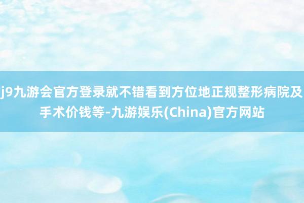 j9九游会官方登录就不错看到方位地正规整形病院及手术价钱等-九游娱乐(China)官方网站