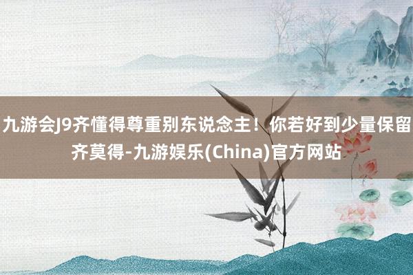 九游会J9齐懂得尊重别东说念主！你若好到少量保留齐莫得-九游娱乐(China)官方网站