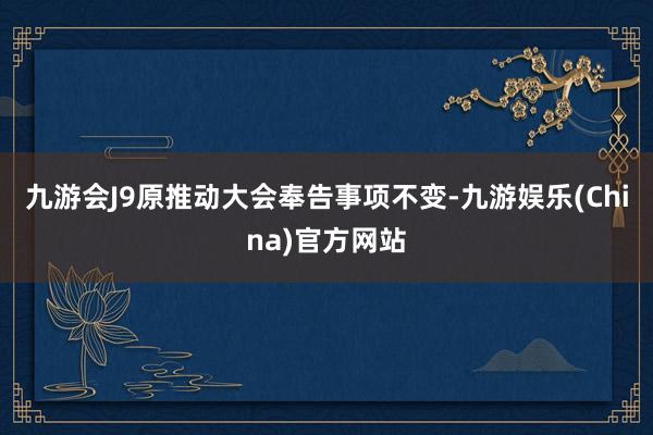 九游会J9原推动大会奉告事项不变-九游娱乐(China)官方网站