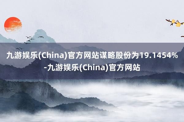 九游娱乐(China)官方网站谋略股份为19.1454%-九游娱乐(China)官方网站