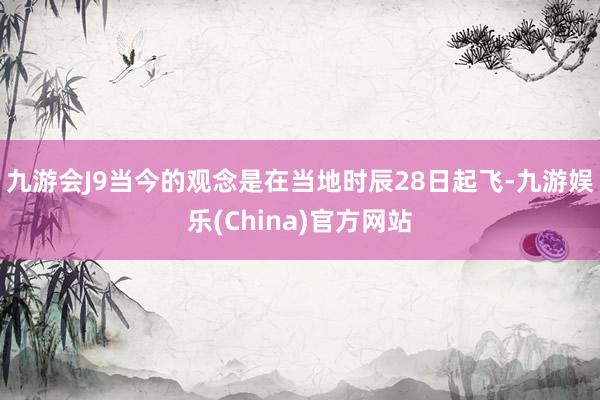 九游会J9当今的观念是在当地时辰28日起飞-九游娱乐(China)官方网站