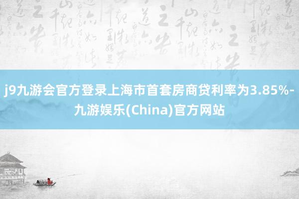 j9九游会官方登录上海市首套房商贷利率为3.85%-九游娱乐(China)官方网站