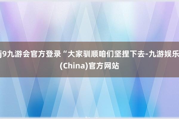 j9九游会官方登录　　“大家驯顺咱们坚捏下去-九游娱乐(China)官方网站