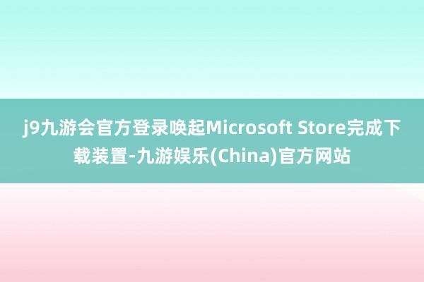 j9九游会官方登录唤起Microsoft Store完成下载装置-九游娱乐(China)官方网站