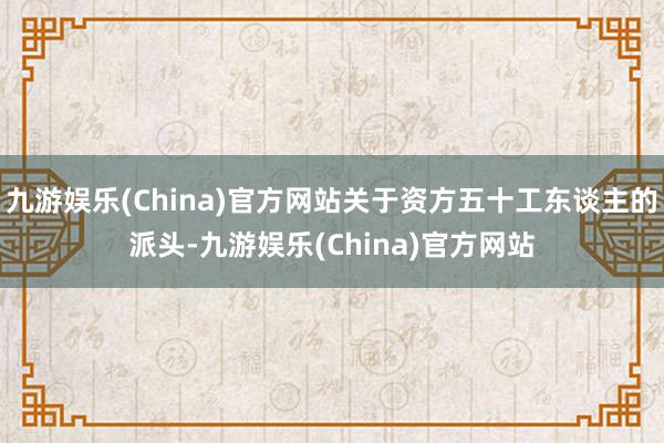 九游娱乐(China)官方网站关于资方五十工东谈主的派头-九游娱乐(China)官方网站