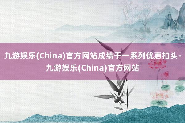 九游娱乐(China)官方网站成绩于一系列优惠扣头-九游娱乐(China)官方网站