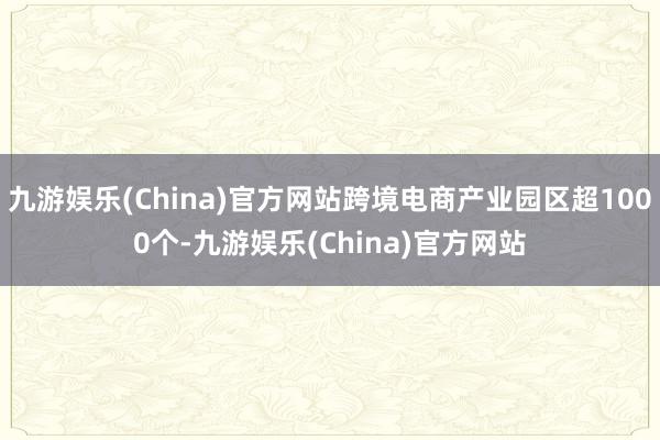 九游娱乐(China)官方网站跨境电商产业园区超1000个-九游娱乐(China)官方网站