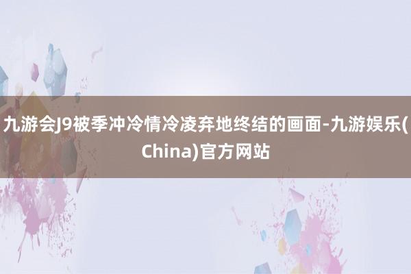 九游会J9被季冲冷情冷凌弃地终结的画面-九游娱乐(China)官方网站