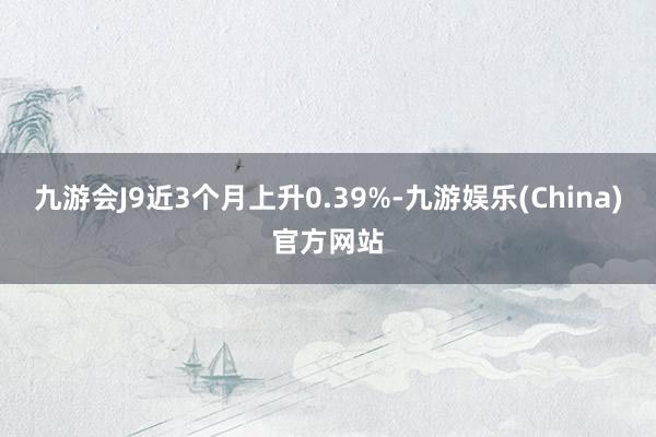 九游会J9近3个月上升0.39%-九游娱乐(China)官方网站