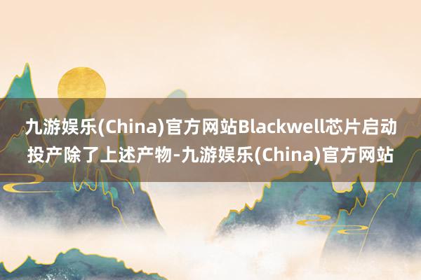 九游娱乐(China)官方网站　　Blackwell芯片启动投产　　除了上述产物-九游娱乐(China)官方网站