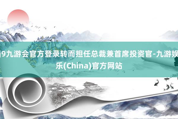 j9九游会官方登录转而担任总裁兼首席投资官-九游娱乐(China)官方网站