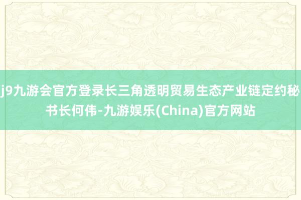 j9九游会官方登录长三角透明贸易生态产业链定约秘书长何伟-九游娱乐(China)官方网站