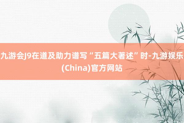 九游会J9在道及助力谱写“五篇大著述”时-九游娱乐(China)官方网站