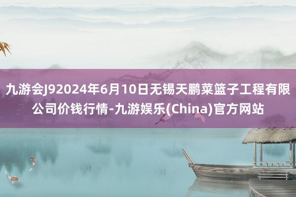 九游会J92024年6月10日无锡天鹏菜篮子工程有限公司价钱行情-九游娱乐(China)官方网站