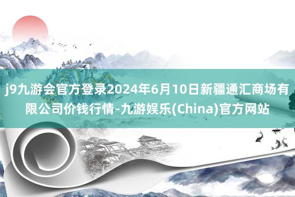 j9九游会官方登录2024年6月10日新疆通汇商场有限公司价钱行情-九游娱乐(China)官方网站