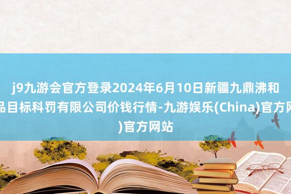 j9九游会官方登录2024年6月10日新疆九鼎沸和果品目标科罚有限公司价钱行情-九游娱乐(China)官方网站