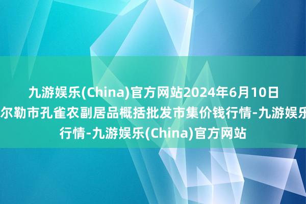 九游娱乐(China)官方网站2024年6月10日新疆兵团农二师库尔勒市孔雀农副居品概括批发市集价钱行情-九游娱乐(China)官方网站