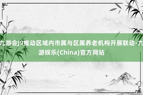 九游会J9推动区域内市属与区属养老机构开展联动-九游娱乐(China)官方网站