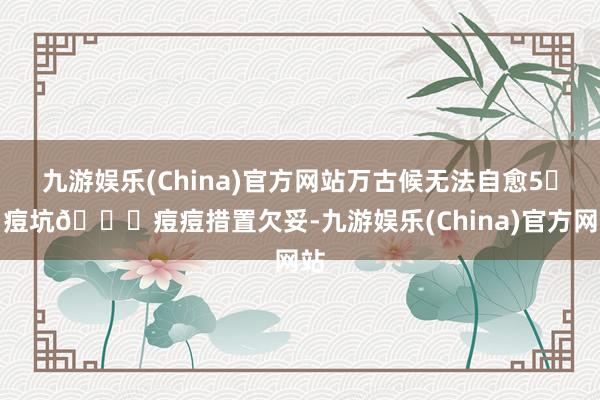 九游娱乐(China)官方网站万古候无法自愈5️⃣痘坑📍痘痘措置欠妥-九游娱乐(China)官方网站