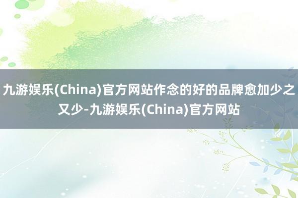 九游娱乐(China)官方网站作念的好的品牌愈加少之又少-九游娱乐(China)官方网站