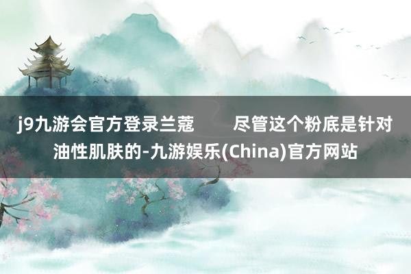 j9九游会官方登录兰蔻        尽管这个粉底是针对油性肌肤的-九游娱乐(China)官方网站