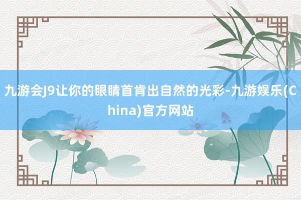 九游会J9让你的眼睛首肯出自然的光彩-九游娱乐(China)官方网站