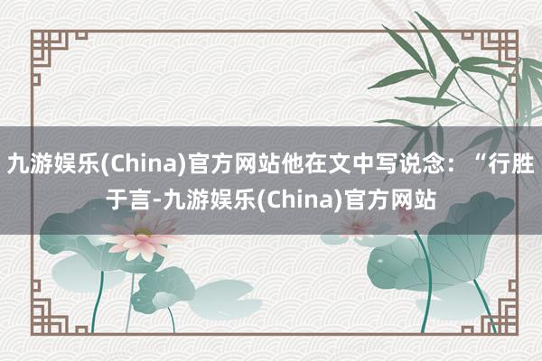 九游娱乐(China)官方网站他在文中写说念：“行胜于言-九游娱乐(China)官方网站