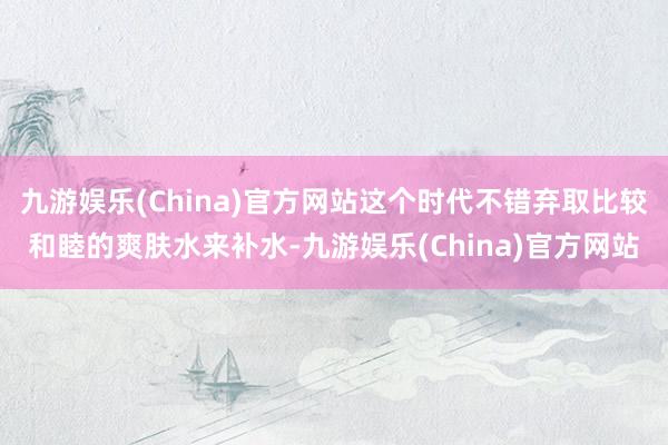 九游娱乐(China)官方网站这个时代不错弃取比较和睦的爽肤水来补水-九游娱乐(China)官方网站