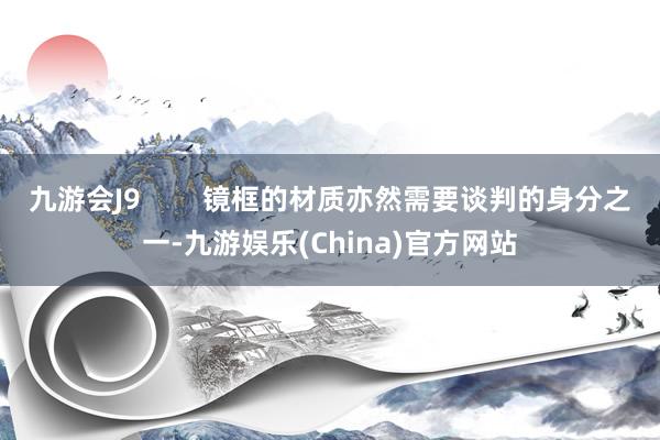 九游会J9        镜框的材质亦然需要谈判的身分之一-九游娱乐(China)官方网站