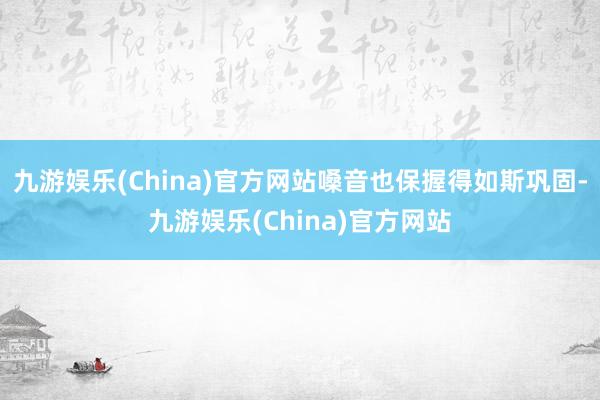 九游娱乐(China)官方网站嗓音也保握得如斯巩固-九游娱乐(China)官方网站