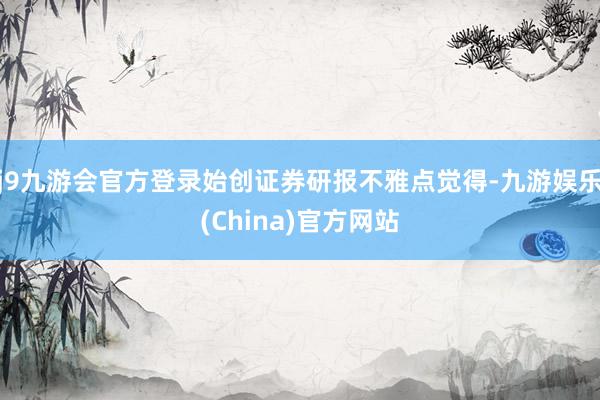 j9九游会官方登录始创证券研报不雅点觉得-九游娱乐(China)官方网站