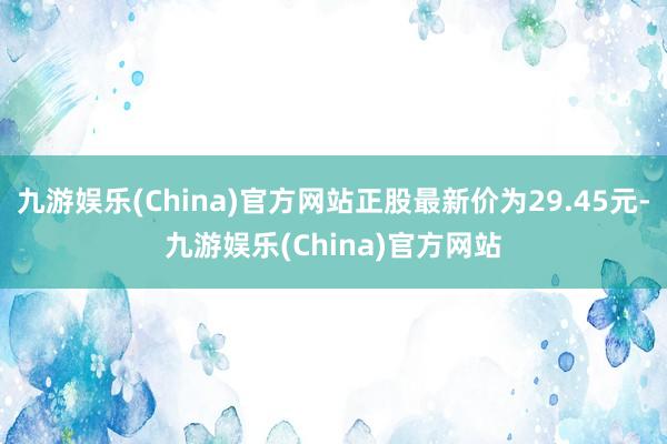 九游娱乐(China)官方网站正股最新价为29.45元-九游娱乐(China)官方网站