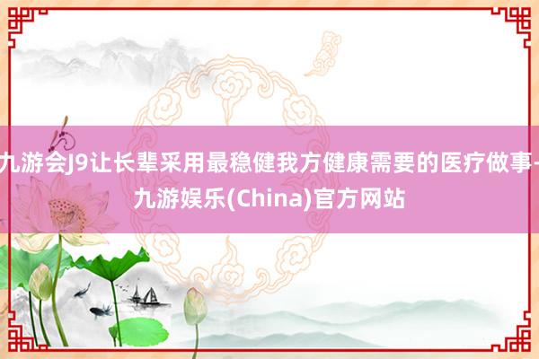 九游会J9让长辈采用最稳健我方健康需要的医疗做事-九游娱乐(China)官方网站