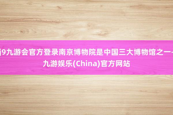 j9九游会官方登录南京博物院是中国三大博物馆之一-九游娱乐(China)官方网站