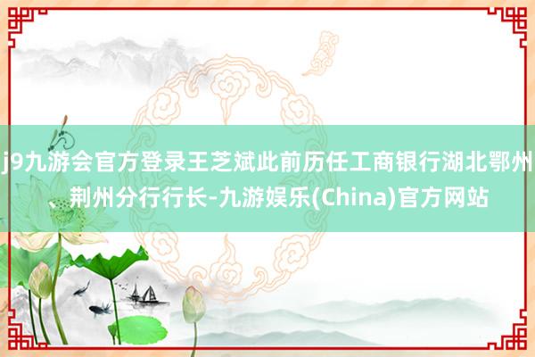 j9九游会官方登录王芝斌此前历任工商银行湖北鄂州、荆州分行行长-九游娱乐(China)官方网站