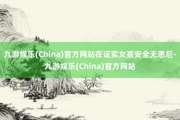 九游娱乐(China)官方网站在证实女孩安全无恙后-九游娱乐(China)官方网站