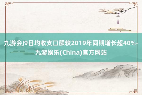 九游会J9日均收支口额较2019年同期增长超40%-九游娱乐(China)官方网站