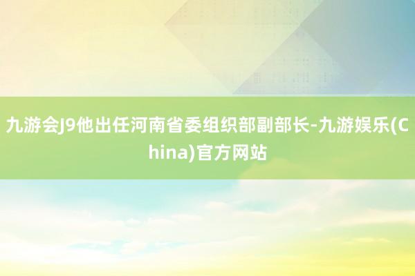 九游会J9他出任河南省委组织部副部长-九游娱乐(China)官方网站