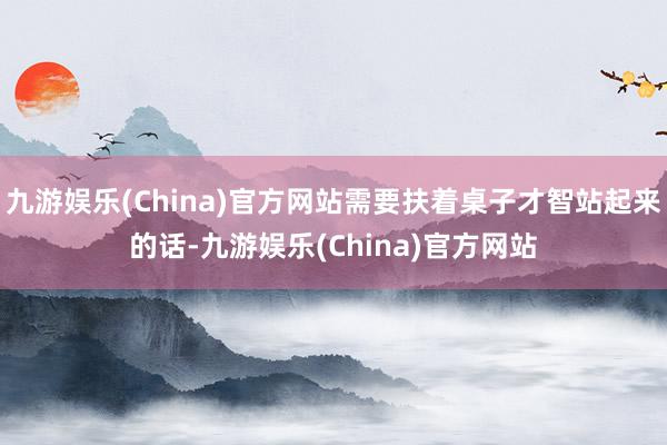 九游娱乐(China)官方网站需要扶着桌子才智站起来的话-九游娱乐(China)官方网站