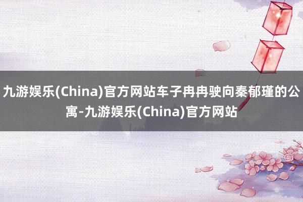 九游娱乐(China)官方网站车子冉冉驶向秦郁瑾的公寓-九游娱乐(China)官方网站