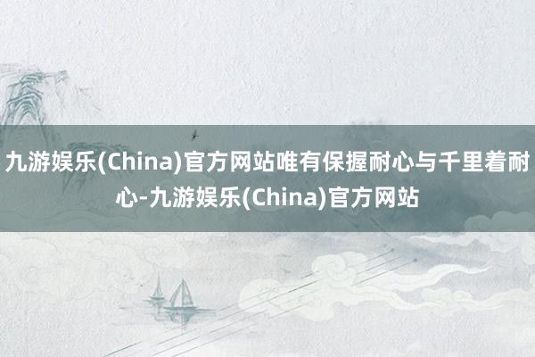 九游娱乐(China)官方网站唯有保握耐心与千里着耐心-九游娱乐(China)官方网站