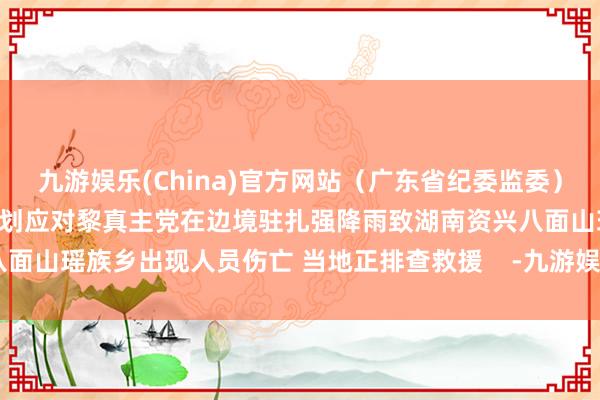 九游娱乐(China)官方网站（广东省纪委监委）以军参谋长：已制定周密计划应对黎真主党在边境驻扎强降雨致湖南资兴八面山瑶族乡出现人员伤亡 当地正排查救援    -九游娱乐(China)官方网站