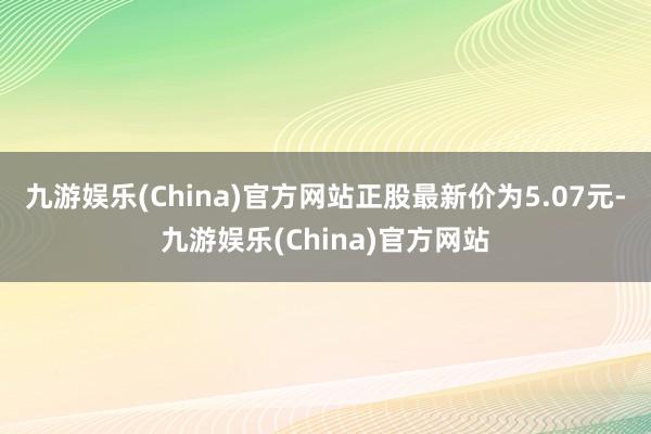 九游娱乐(China)官方网站正股最新价为5.07元-九游娱乐(China)官方网站