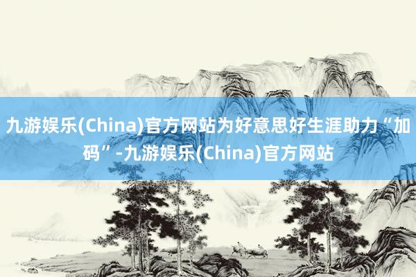 九游娱乐(China)官方网站为好意思好生涯助力“加码”-九游娱乐(China)官方网站