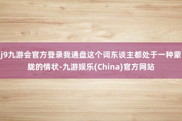 j9九游会官方登录我通盘这个词东谈主都处于一种蒙胧的情状-九游娱乐(China)官方网站