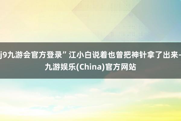 j9九游会官方登录”江小白说着也曾把神针拿了出来-九游娱乐(China)官方网站