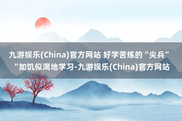 九游娱乐(China)官方网站 好学苦练的“尖兵” “如饥似渴地学习-九游娱乐(China)官方网站