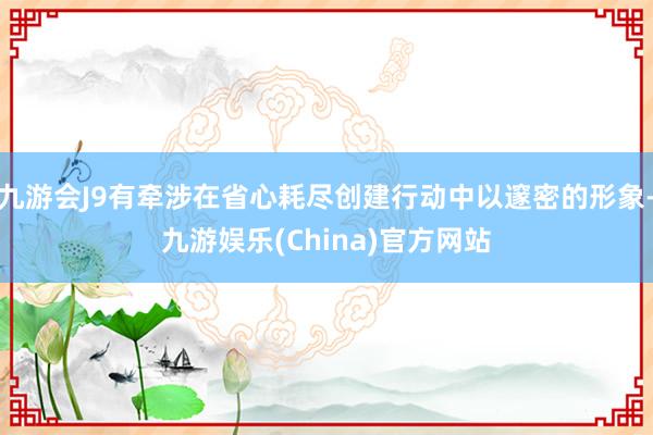 九游会J9有牵涉在省心耗尽创建行动中以邃密的形象-九游娱乐(China)官方网站