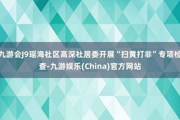 九游会J9瑶海社区高深社居委开展“扫黄打非”专项检查-九游娱乐(China)官方网站