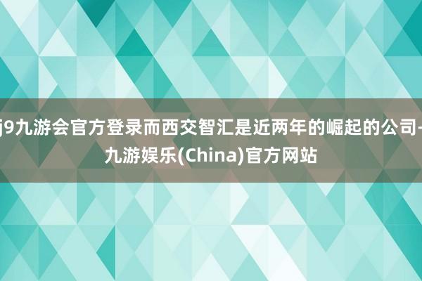 j9九游会官方登录而西交智汇是近两年的崛起的公司-九游娱乐(China)官方网站